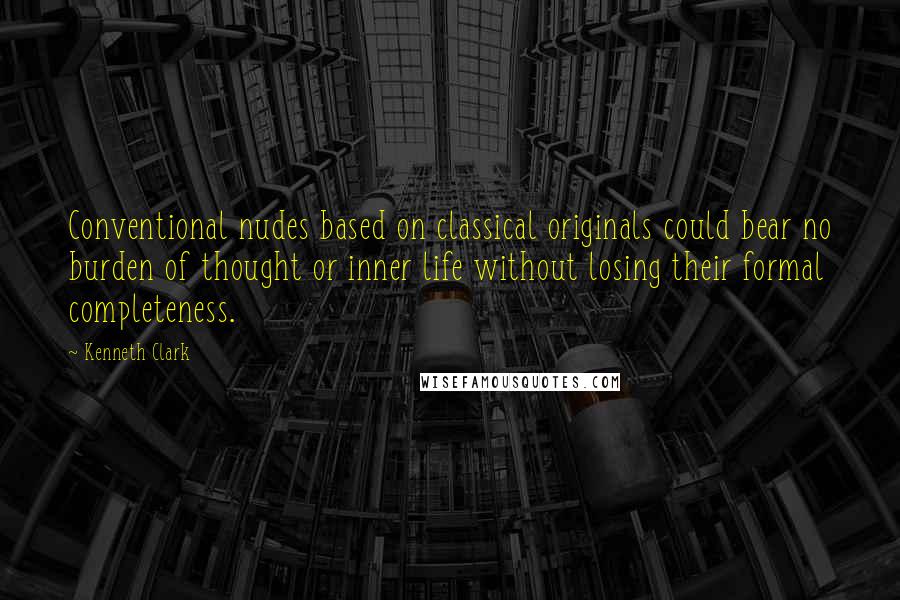 Kenneth Clark Quotes: Conventional nudes based on classical originals could bear no burden of thought or inner life without losing their formal completeness.