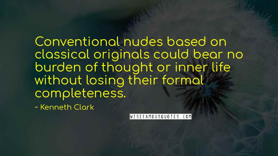 Kenneth Clark Quotes: Conventional nudes based on classical originals could bear no burden of thought or inner life without losing their formal completeness.