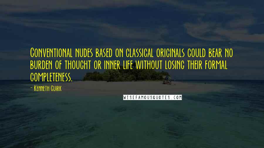 Kenneth Clark Quotes: Conventional nudes based on classical originals could bear no burden of thought or inner life without losing their formal completeness.