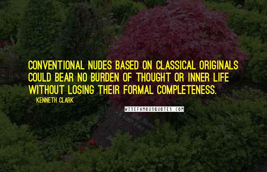 Kenneth Clark Quotes: Conventional nudes based on classical originals could bear no burden of thought or inner life without losing their formal completeness.