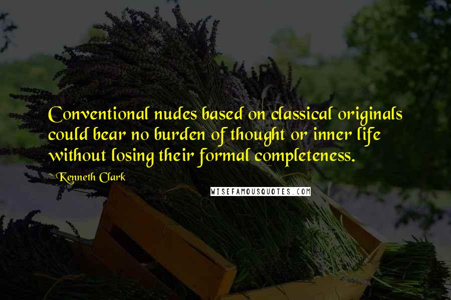 Kenneth Clark Quotes: Conventional nudes based on classical originals could bear no burden of thought or inner life without losing their formal completeness.