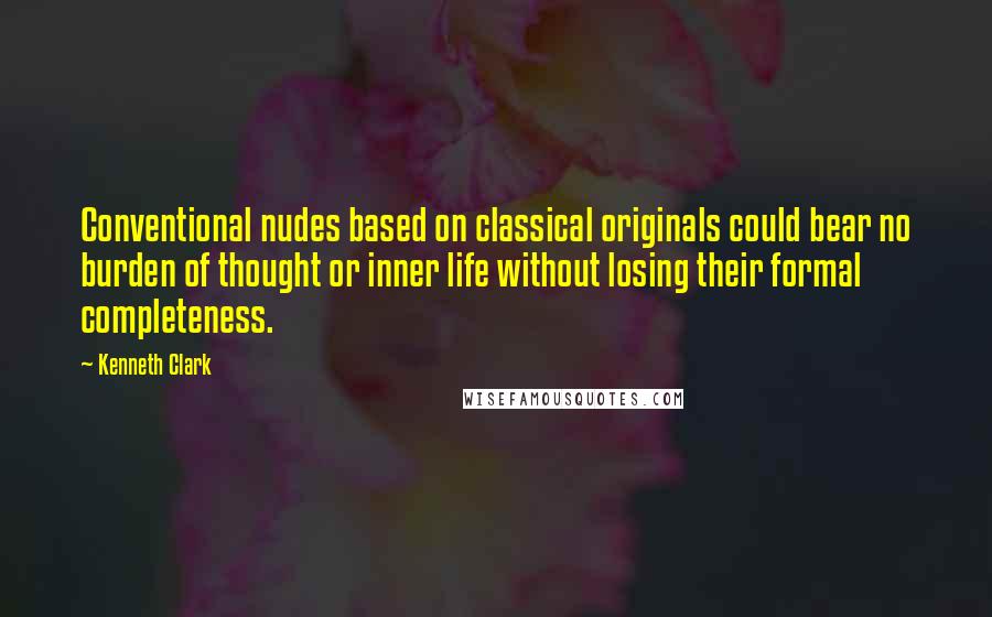 Kenneth Clark Quotes: Conventional nudes based on classical originals could bear no burden of thought or inner life without losing their formal completeness.