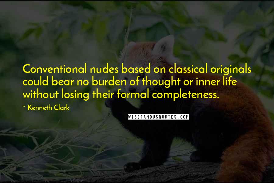 Kenneth Clark Quotes: Conventional nudes based on classical originals could bear no burden of thought or inner life without losing their formal completeness.