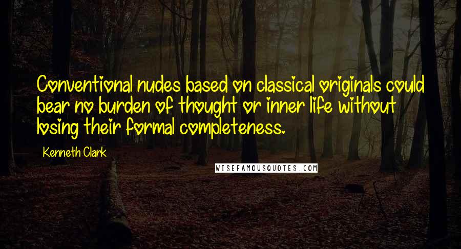 Kenneth Clark Quotes: Conventional nudes based on classical originals could bear no burden of thought or inner life without losing their formal completeness.