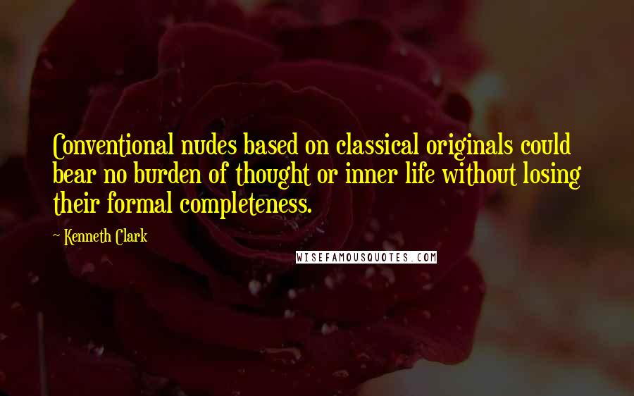 Kenneth Clark Quotes: Conventional nudes based on classical originals could bear no burden of thought or inner life without losing their formal completeness.