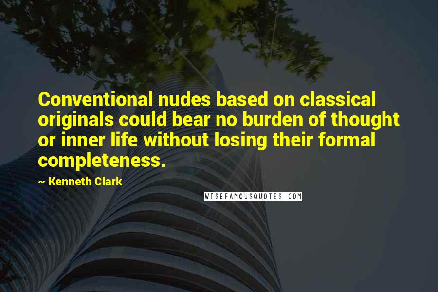 Kenneth Clark Quotes: Conventional nudes based on classical originals could bear no burden of thought or inner life without losing their formal completeness.