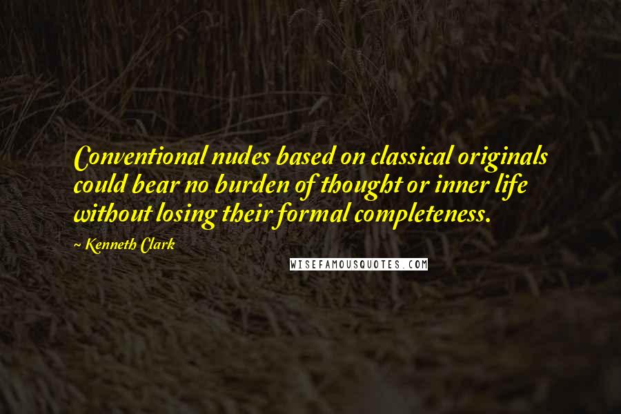 Kenneth Clark Quotes: Conventional nudes based on classical originals could bear no burden of thought or inner life without losing their formal completeness.