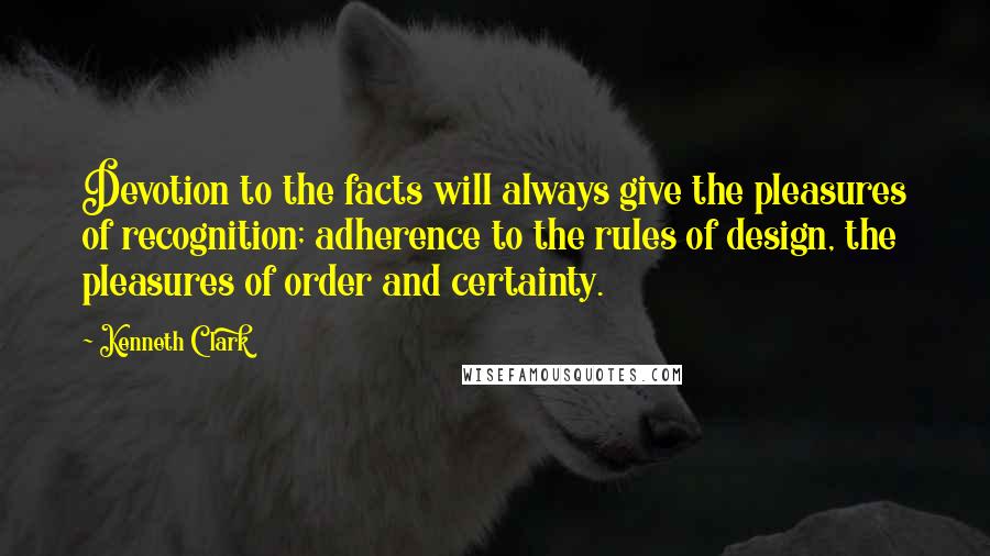 Kenneth Clark Quotes: Devotion to the facts will always give the pleasures of recognition; adherence to the rules of design, the pleasures of order and certainty.