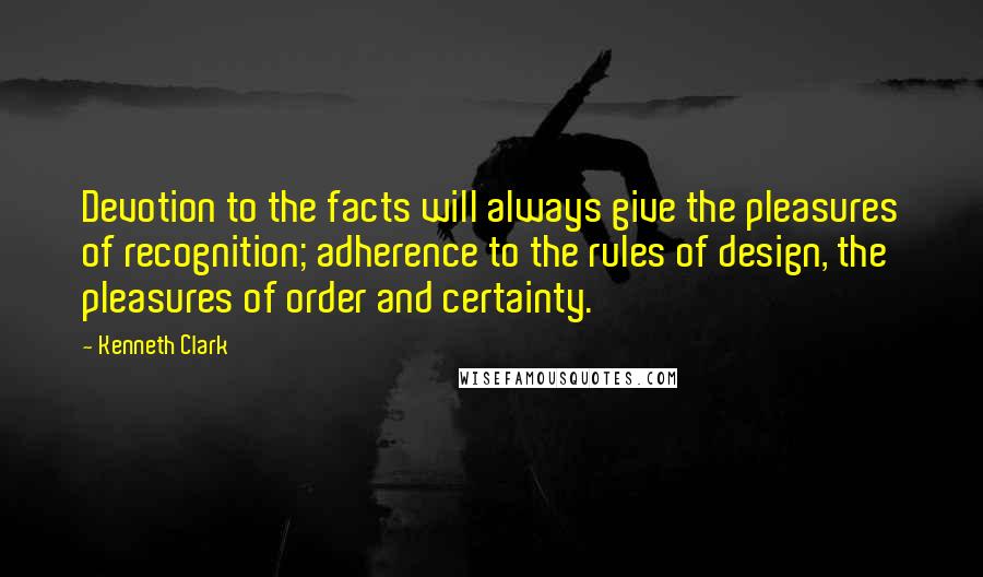 Kenneth Clark Quotes: Devotion to the facts will always give the pleasures of recognition; adherence to the rules of design, the pleasures of order and certainty.