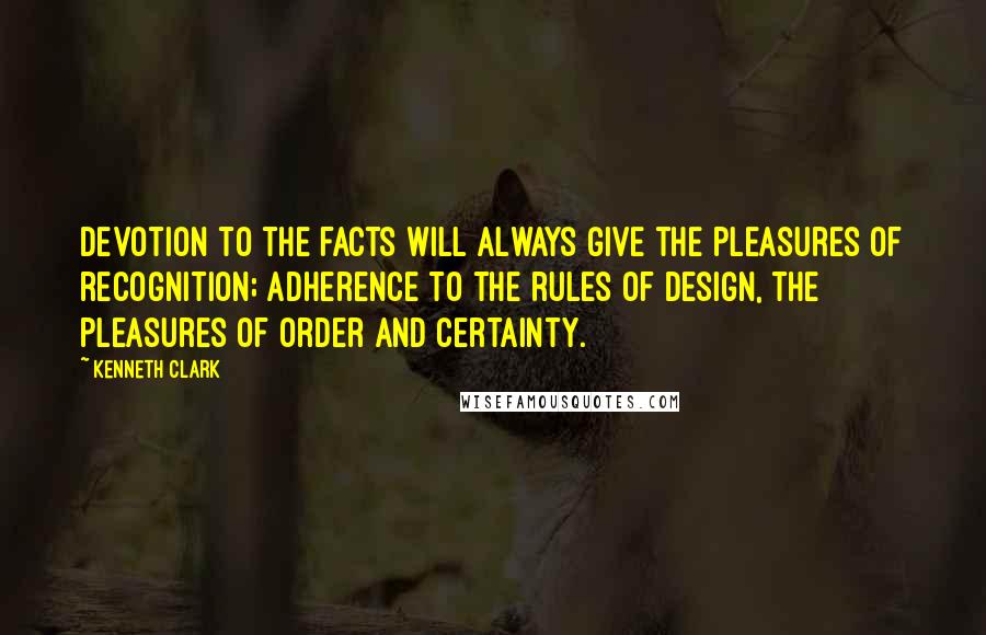 Kenneth Clark Quotes: Devotion to the facts will always give the pleasures of recognition; adherence to the rules of design, the pleasures of order and certainty.