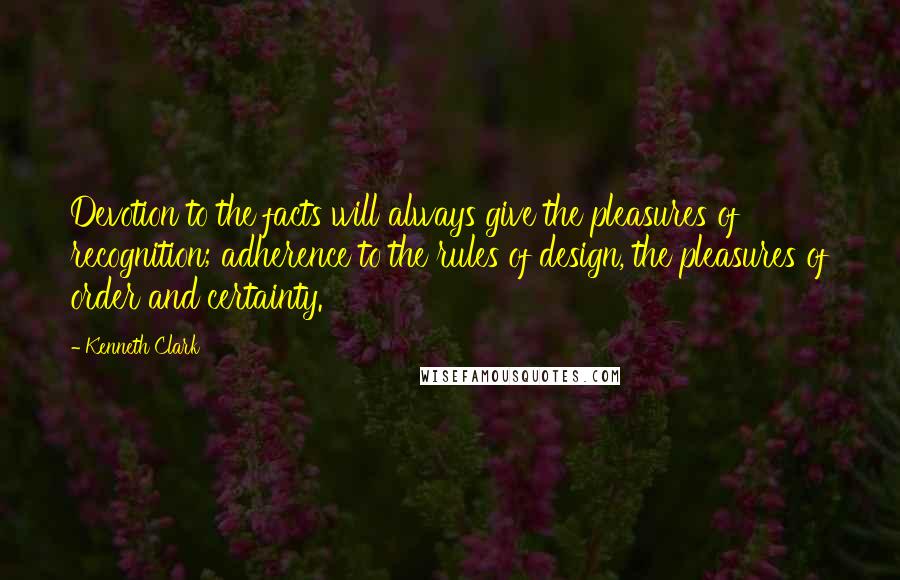 Kenneth Clark Quotes: Devotion to the facts will always give the pleasures of recognition; adherence to the rules of design, the pleasures of order and certainty.