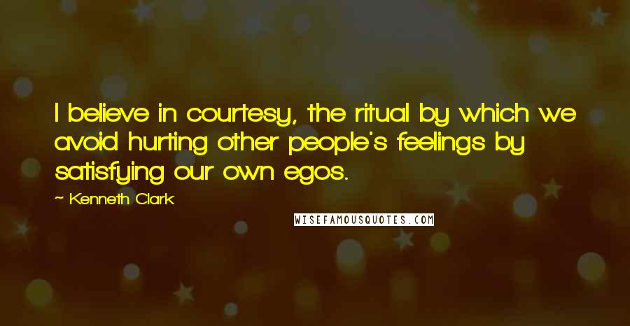 Kenneth Clark Quotes: I believe in courtesy, the ritual by which we avoid hurting other people's feelings by satisfying our own egos.