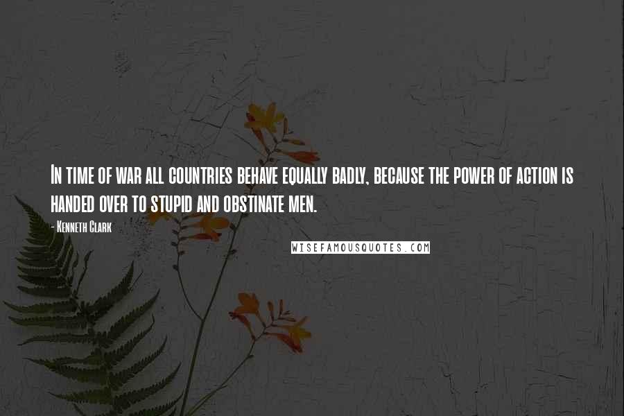 Kenneth Clark Quotes: In time of war all countries behave equally badly, because the power of action is handed over to stupid and obstinate men.