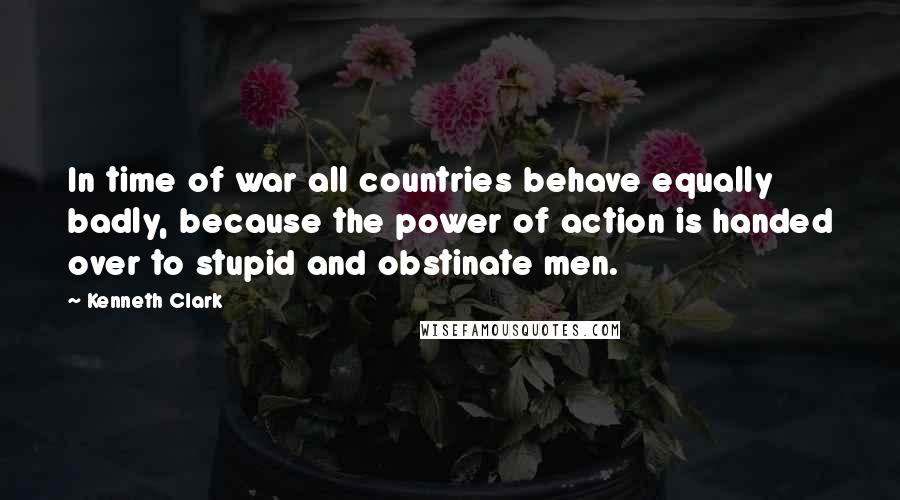 Kenneth Clark Quotes: In time of war all countries behave equally badly, because the power of action is handed over to stupid and obstinate men.