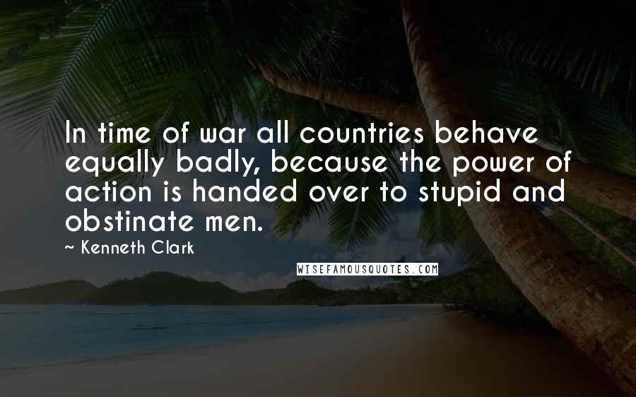 Kenneth Clark Quotes: In time of war all countries behave equally badly, because the power of action is handed over to stupid and obstinate men.