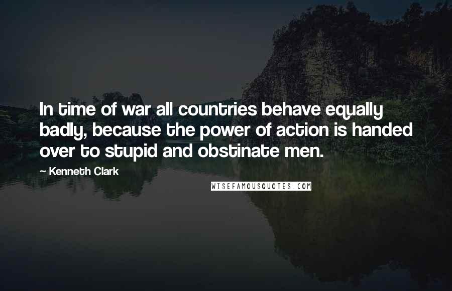 Kenneth Clark Quotes: In time of war all countries behave equally badly, because the power of action is handed over to stupid and obstinate men.