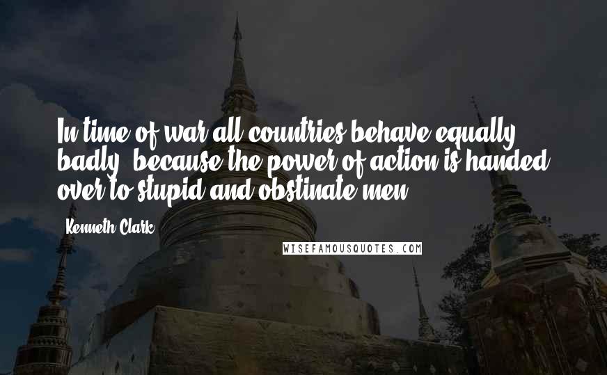 Kenneth Clark Quotes: In time of war all countries behave equally badly, because the power of action is handed over to stupid and obstinate men.