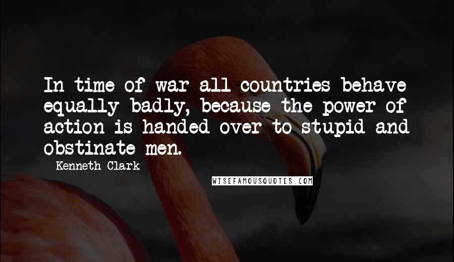 Kenneth Clark Quotes: In time of war all countries behave equally badly, because the power of action is handed over to stupid and obstinate men.