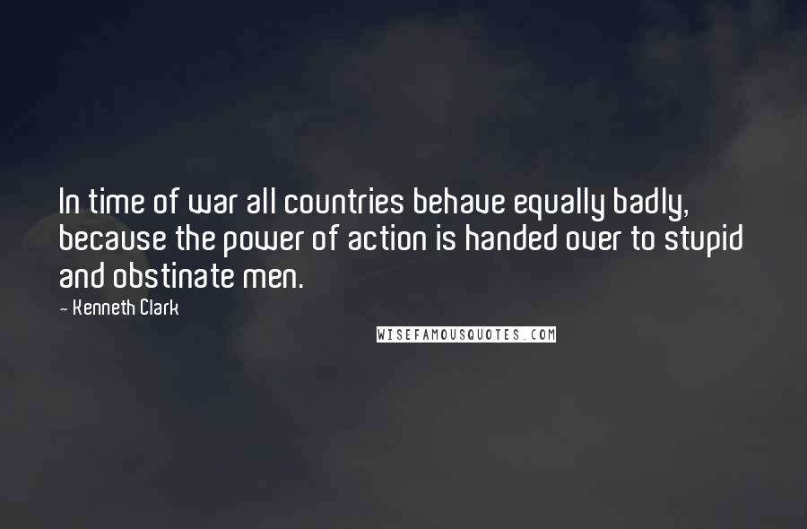 Kenneth Clark Quotes: In time of war all countries behave equally badly, because the power of action is handed over to stupid and obstinate men.