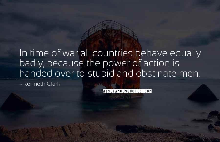 Kenneth Clark Quotes: In time of war all countries behave equally badly, because the power of action is handed over to stupid and obstinate men.