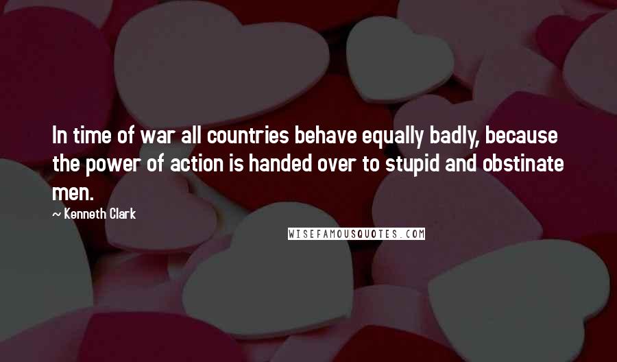 Kenneth Clark Quotes: In time of war all countries behave equally badly, because the power of action is handed over to stupid and obstinate men.