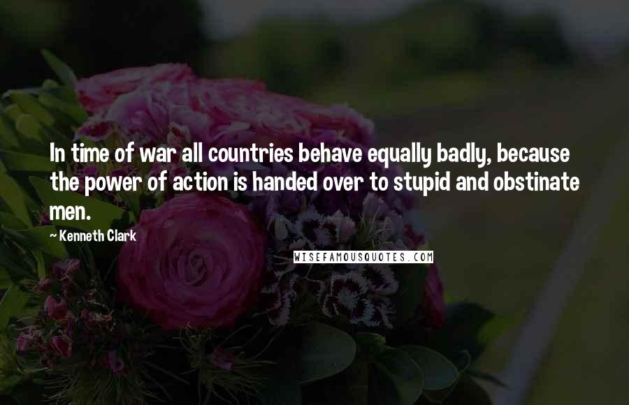 Kenneth Clark Quotes: In time of war all countries behave equally badly, because the power of action is handed over to stupid and obstinate men.