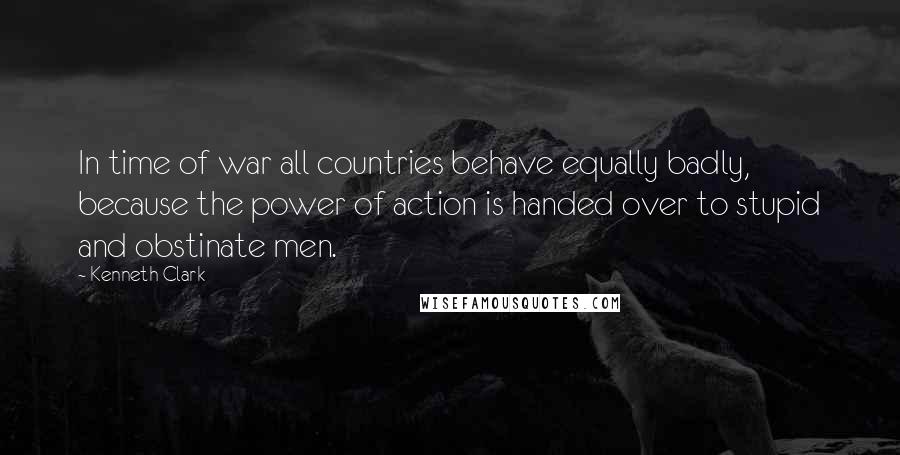 Kenneth Clark Quotes: In time of war all countries behave equally badly, because the power of action is handed over to stupid and obstinate men.