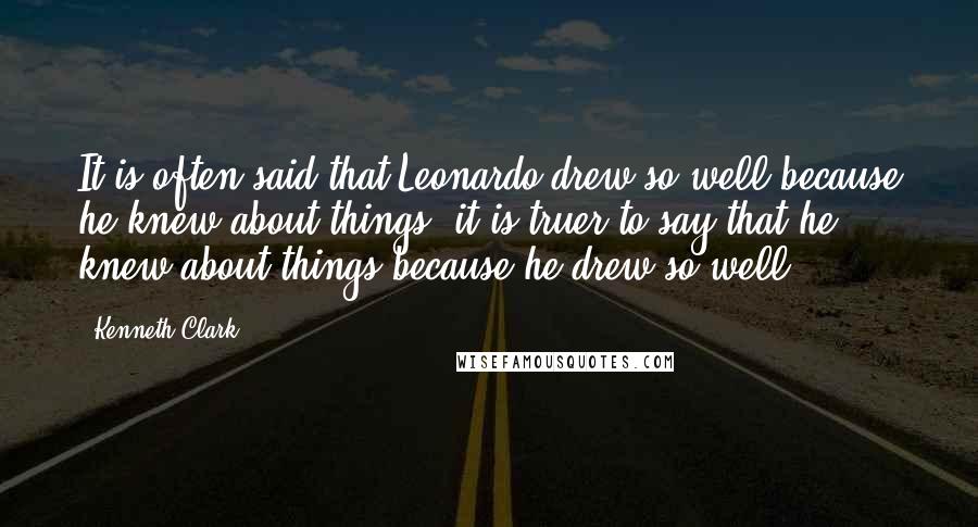 Kenneth Clark Quotes: It is often said that Leonardo drew so well because he knew about things; it is truer to say that he knew about things because he drew so well.