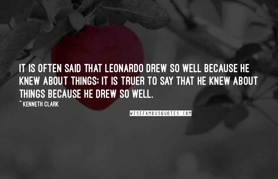 Kenneth Clark Quotes: It is often said that Leonardo drew so well because he knew about things; it is truer to say that he knew about things because he drew so well.