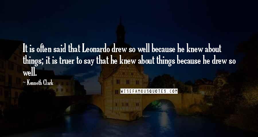 Kenneth Clark Quotes: It is often said that Leonardo drew so well because he knew about things; it is truer to say that he knew about things because he drew so well.