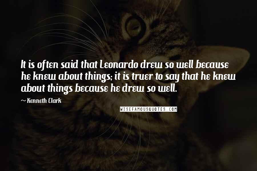Kenneth Clark Quotes: It is often said that Leonardo drew so well because he knew about things; it is truer to say that he knew about things because he drew so well.