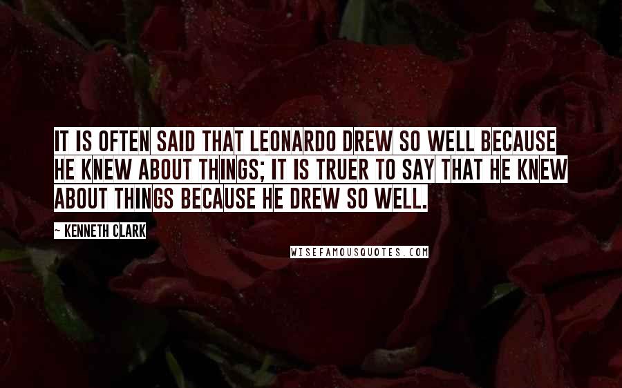 Kenneth Clark Quotes: It is often said that Leonardo drew so well because he knew about things; it is truer to say that he knew about things because he drew so well.