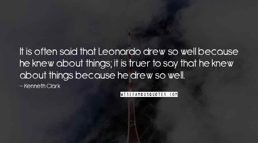 Kenneth Clark Quotes: It is often said that Leonardo drew so well because he knew about things; it is truer to say that he knew about things because he drew so well.