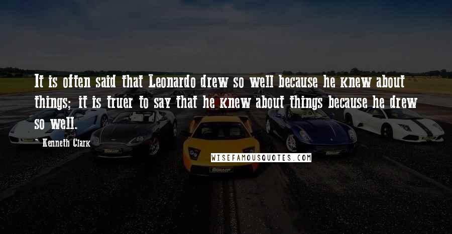 Kenneth Clark Quotes: It is often said that Leonardo drew so well because he knew about things; it is truer to say that he knew about things because he drew so well.