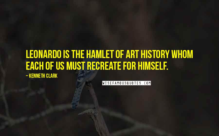 Kenneth Clark Quotes: Leonardo is the Hamlet of art history whom each of us must recreate for himself.