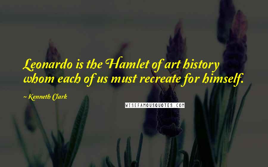 Kenneth Clark Quotes: Leonardo is the Hamlet of art history whom each of us must recreate for himself.