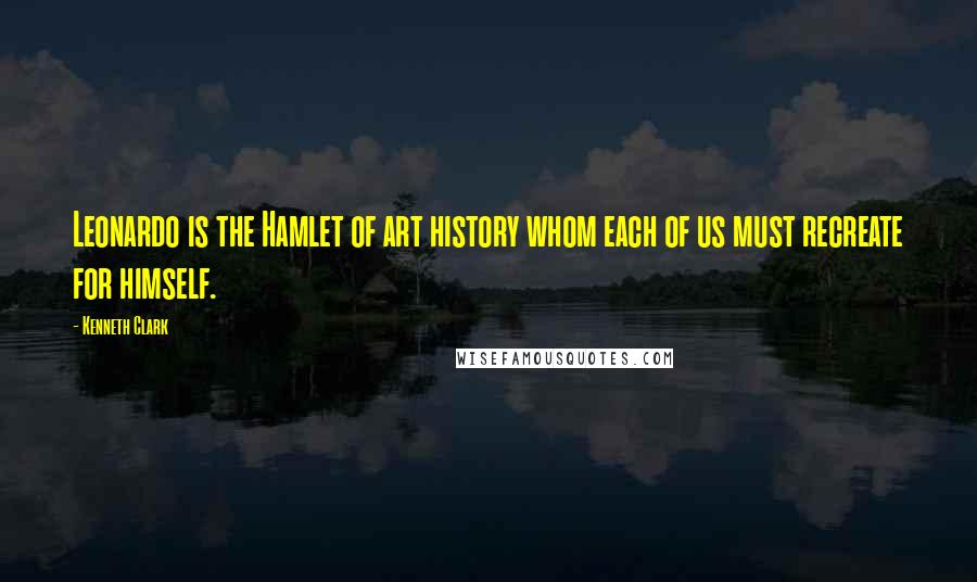 Kenneth Clark Quotes: Leonardo is the Hamlet of art history whom each of us must recreate for himself.