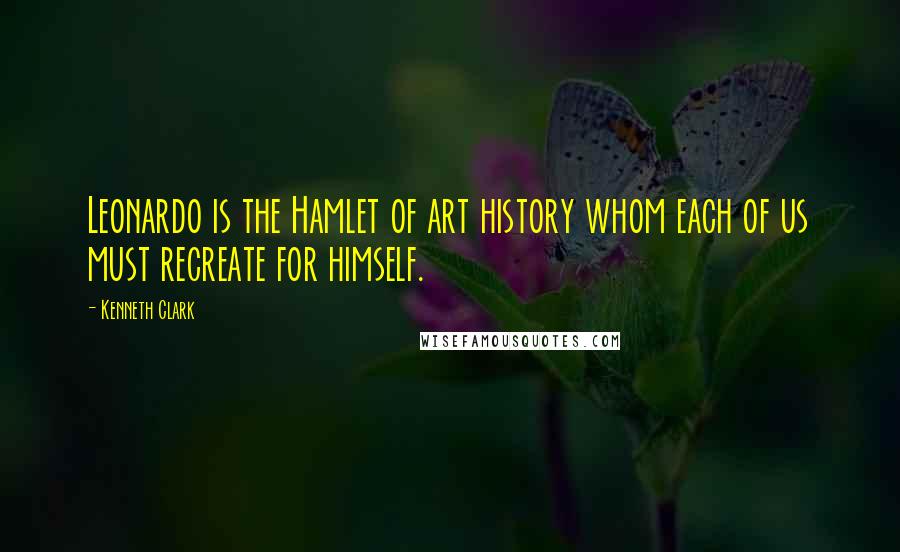 Kenneth Clark Quotes: Leonardo is the Hamlet of art history whom each of us must recreate for himself.