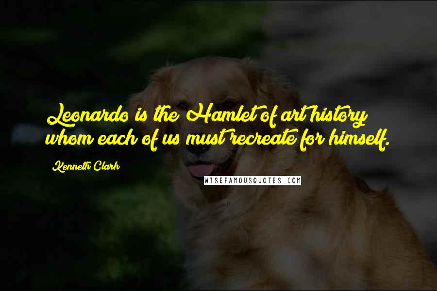 Kenneth Clark Quotes: Leonardo is the Hamlet of art history whom each of us must recreate for himself.