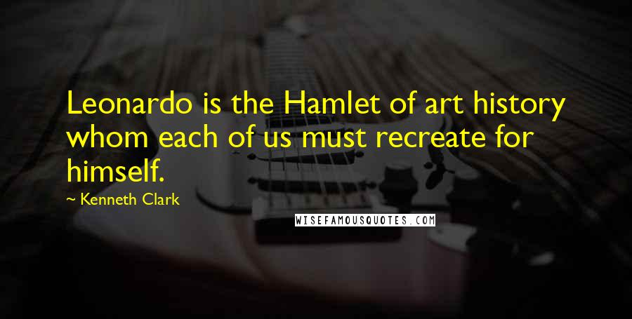 Kenneth Clark Quotes: Leonardo is the Hamlet of art history whom each of us must recreate for himself.