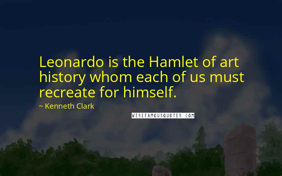 Kenneth Clark Quotes: Leonardo is the Hamlet of art history whom each of us must recreate for himself.