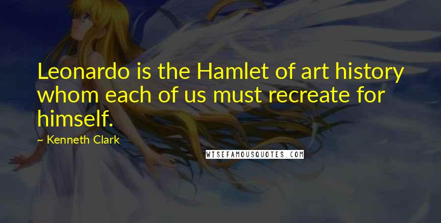 Kenneth Clark Quotes: Leonardo is the Hamlet of art history whom each of us must recreate for himself.