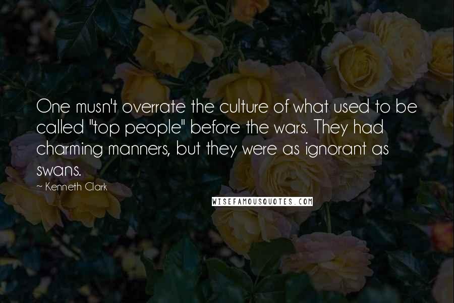 Kenneth Clark Quotes: One musn't overrate the culture of what used to be called "top people" before the wars. They had charming manners, but they were as ignorant as swans.