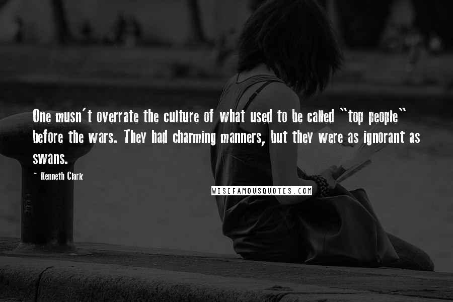 Kenneth Clark Quotes: One musn't overrate the culture of what used to be called "top people" before the wars. They had charming manners, but they were as ignorant as swans.