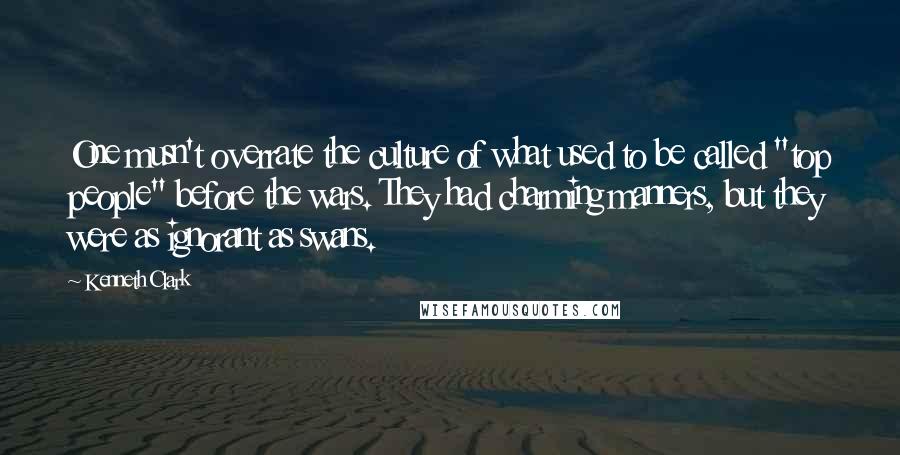 Kenneth Clark Quotes: One musn't overrate the culture of what used to be called "top people" before the wars. They had charming manners, but they were as ignorant as swans.