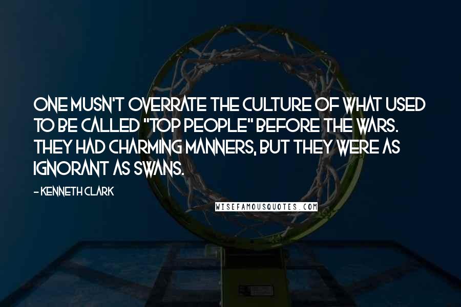 Kenneth Clark Quotes: One musn't overrate the culture of what used to be called "top people" before the wars. They had charming manners, but they were as ignorant as swans.