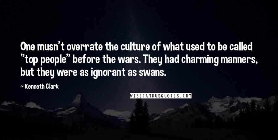 Kenneth Clark Quotes: One musn't overrate the culture of what used to be called "top people" before the wars. They had charming manners, but they were as ignorant as swans.