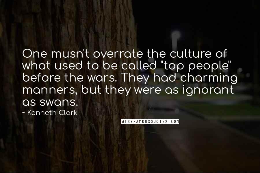 Kenneth Clark Quotes: One musn't overrate the culture of what used to be called "top people" before the wars. They had charming manners, but they were as ignorant as swans.