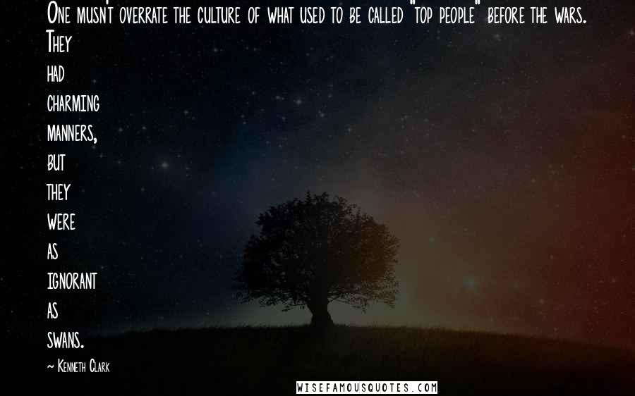Kenneth Clark Quotes: One musn't overrate the culture of what used to be called "top people" before the wars. They had charming manners, but they were as ignorant as swans.
