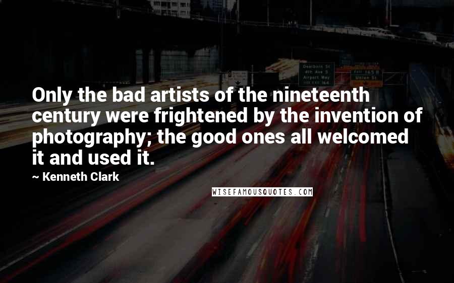 Kenneth Clark Quotes: Only the bad artists of the nineteenth century were frightened by the invention of photography; the good ones all welcomed it and used it.